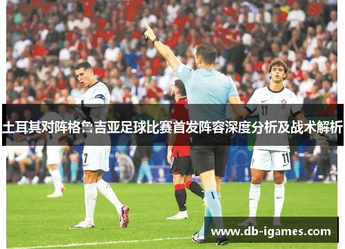 土耳其对阵格鲁吉亚足球比赛首发阵容深度分析及战术解析 土耳其对阵格鲁吉亚足球比赛首发阵容深度分析及战术解析
