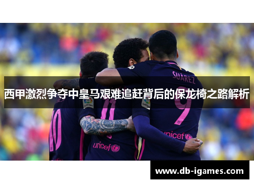 西甲激烈争夺中皇马艰难追赶背后的保龙椅之路解析