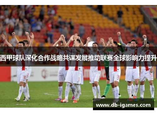 西甲球队深化合作战略共谋发展推动联赛全球影响力提升