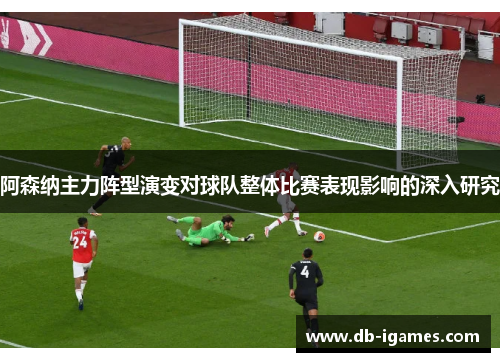 阿森纳主力阵型演变对球队整体比赛表现影响的深入研究 阿森纳主力阵型演变对球队整体比赛表现影响的深入研究