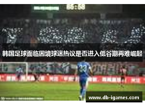 韩国足球面临困境球迷热议是否进入低谷期再难崛起 韩国足球面临困境球迷热议是否进入低谷期再难崛起