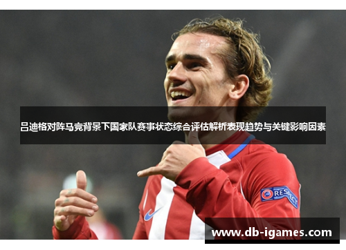 吕迪格对阵马竞背景下国家队赛事状态综合评估解析表现趋势与关键影响因素 吕迪格对阵马竞背景下国家队赛事状态综合评估解析表现趋势与关键影响因素