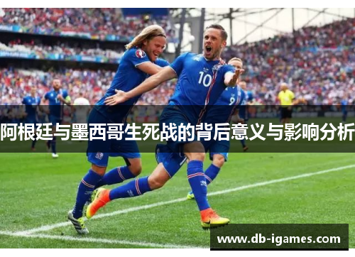 阿根廷与墨西哥生死战的背后意义与影响分析