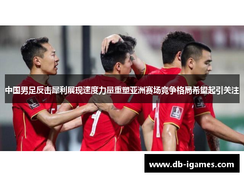 中国男足反击犀利展现速度力量重塑亚洲赛场竞争格局希望起引关注